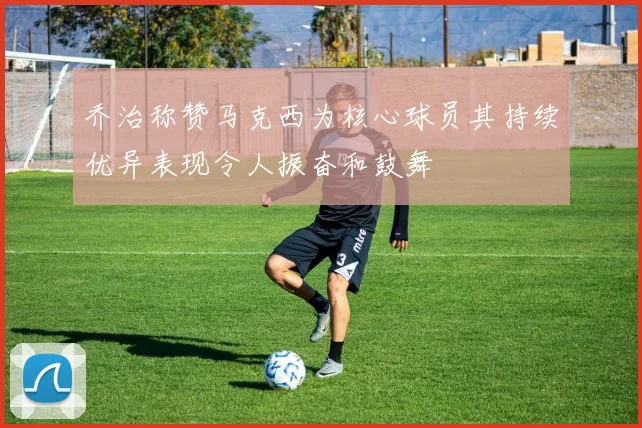 乔治称赞马克西为核心球员其持续优异表现令人振奋和鼓舞
