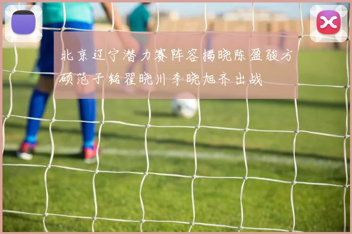 北京辽宁潜力赛阵容揭晓陈盈骏方硕范子铭翟晓川李晓旭齐出战