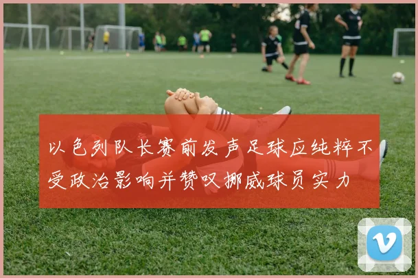 以色列队长赛前发声足球应纯粹不受政治影响并赞叹挪威球员实力