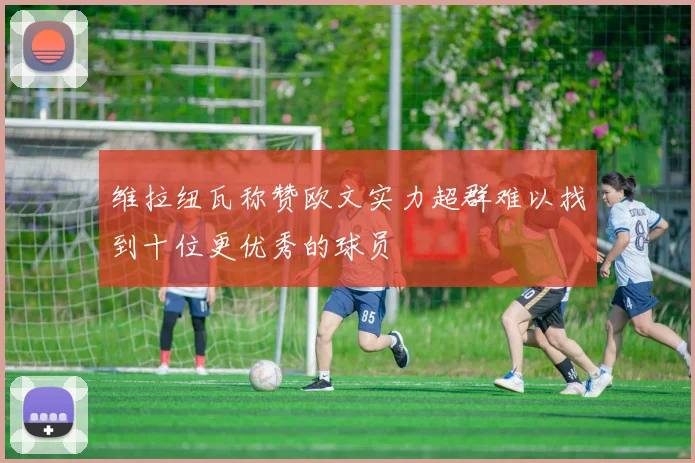 维拉纽瓦称赞欧文实力超群难以找到十位更优秀的球员