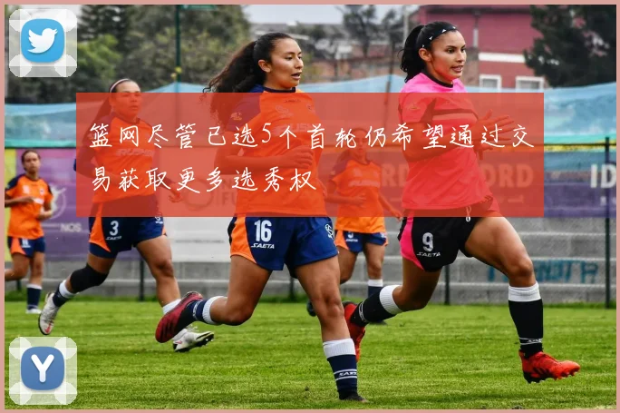 篮网尽管已选5个首轮仍希望通过交易获取更多选秀权