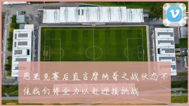 恩里克赛后直言摩纳哥之战状态不佳我们将全力以赴迎接挑战