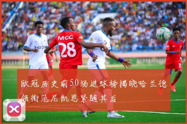 欧冠历史前50场进球榜揭晓哈兰德领衔范尼凯恩紧随其后