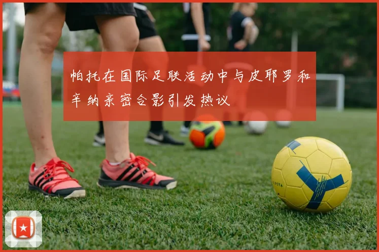 帕托在国际足联活动中与皮耶罗和辛纳亲密合影引发热议