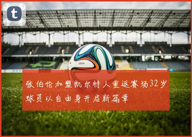 张伯伦加盟凯尔特人重返赛场32岁球员以自由身开启新篇章