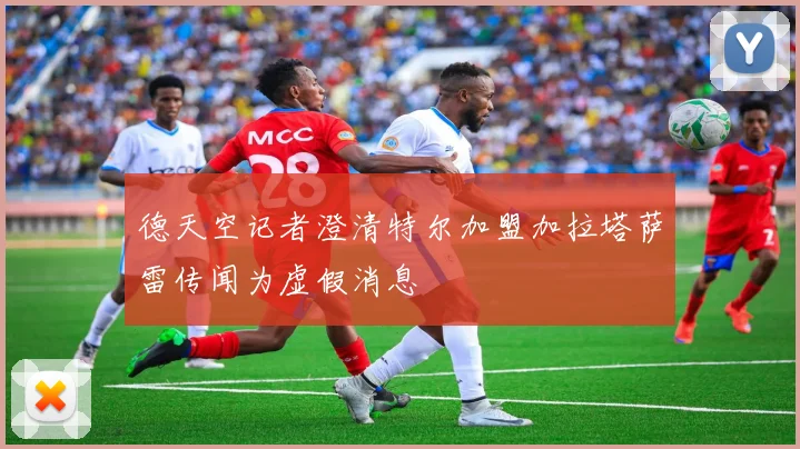 德天空记者澄清特尔加盟加拉塔萨雷传闻为虚假消息