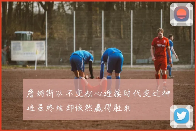 詹姆斯以不变初心迎接时代变迁神迹虽终结却依然赢得胜利