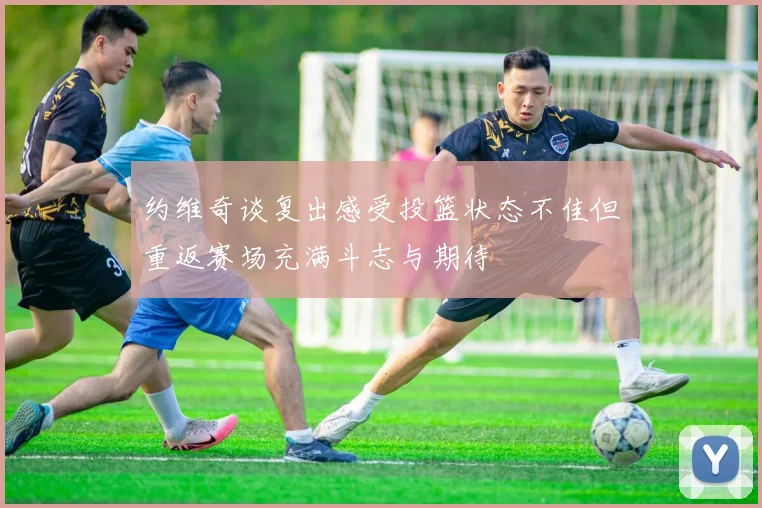 约维奇谈复出感受投篮状态不佳但重返赛场充满斗志与期待