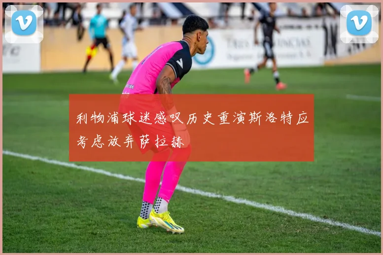 利物浦球迷感叹历史重演斯洛特应考虑放弃萨拉赫