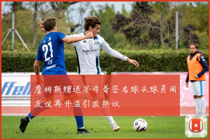 詹姆斯赠送字母哥签名球衣球员间友谊再升温引发热议