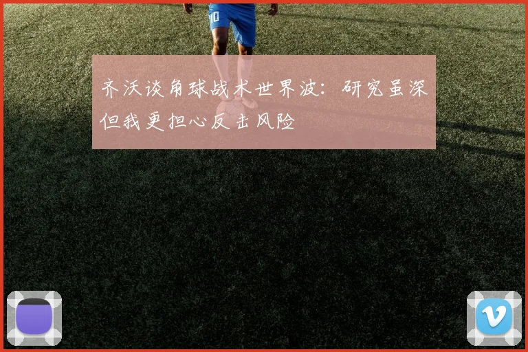 齐沃谈角球战术世界波：研究虽深但我更担心反击风险