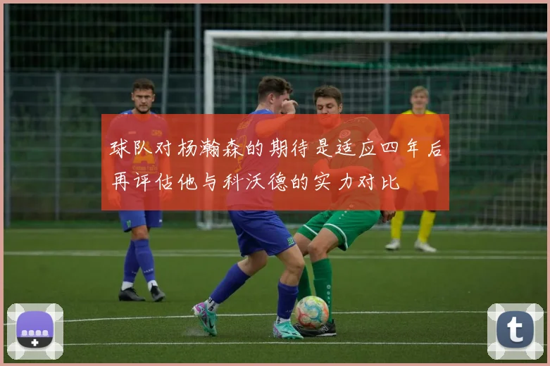 球队对杨瀚森的期待是适应四年后再评估他与科沃德的实力对比