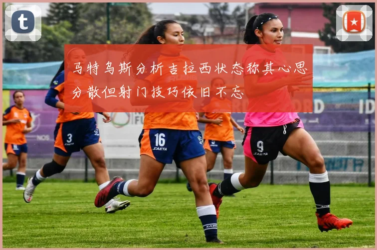 马特乌斯分析吉拉西状态称其心思分散但射门技巧依旧不忘