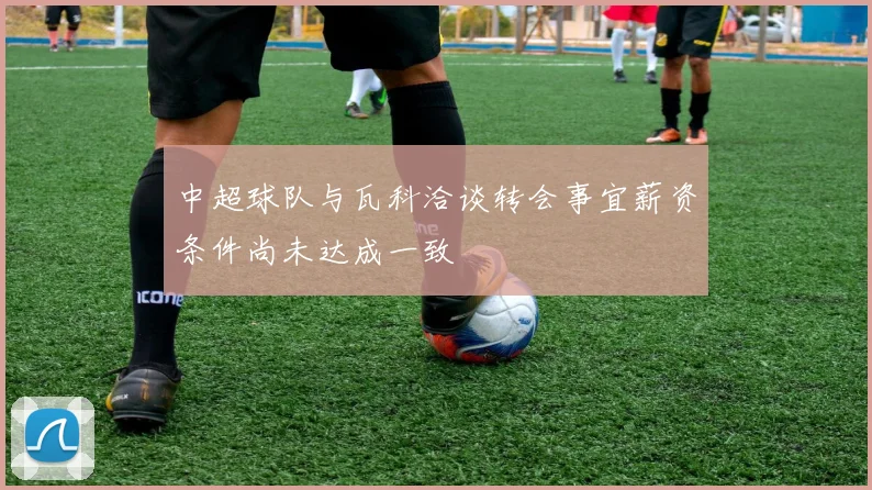 中超球队与瓦科洽谈转会事宜薪资条件尚未达成一致