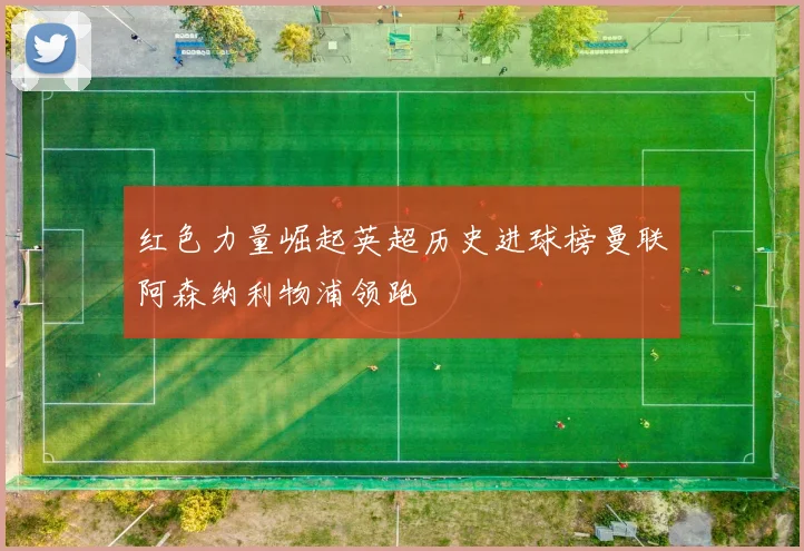 红色力量崛起英超历史进球榜曼联阿森纳利物浦领跑