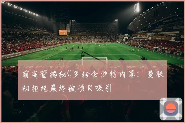 前高管揭秘C罗转会沙特内幕：曼联初拒绝最终被项目吸引