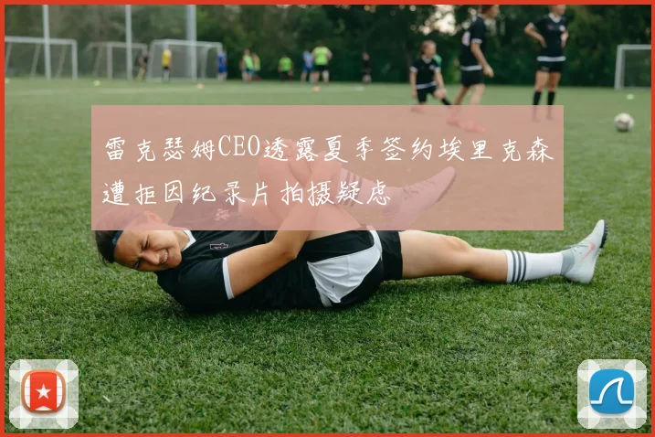 雷克瑟姆CEO透露夏季签约埃里克森遭拒因纪录片拍摄疑虑