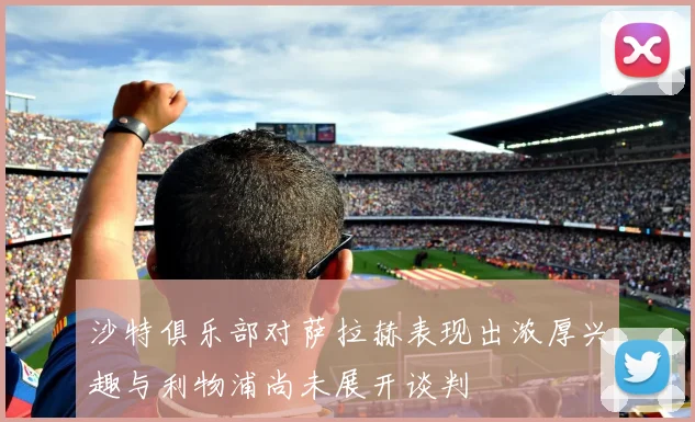 沙特俱乐部对萨拉赫表现出浓厚兴趣与利物浦尚未展开谈判